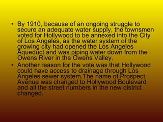 By 1910, because of an ongoing struggle to secure an adequate water supply, the townsmen voted for Hollywood to be annexed into the City of Los Angeles, as the water system of the growing city had opened the Los Angeles Aqueduct and was piping water down from the Owens River in the Owens Valley.  Another reason for the vote was that Hollywood could have access to drainage through Los Angeles sewer system.The name of Prospect Avenue was changed to Hollywood Boulevard and all the street numbers in the new district changed. 