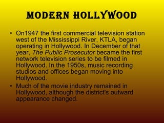 Modern Hollywood On1947 the first commercial television station west of the Mississippi River, KTLA, began operating in Hollywood. In December of that year,  The Public Prosecutor  became the first network television series to be filmed in Hollywood. In the 1950s, music recording studios and offices began moving into Hollywood.  Much of the movie industry remained in Hollywood, although the district's outward appearance changed. 