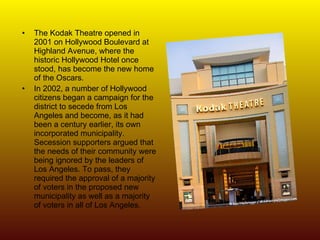 The Kodak Theatre opened in 2001 on Hollywood Boulevard at Highland Avenue, where the historic Hollywood Hotel once stood, has become the new home of the Oscars. In 2002, a number of Hollywood citizens began a campaign for the district to secede from Los Angeles and become, as it had been a century earlier, its own incorporated municipality. Secession supporters argued that the needs of their community were being ignored by the leaders of Los Angeles. To pass, they required the approval of a majority of voters in the proposed new municipality as well as a majority of voters in all of Los Angeles.   
