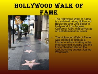 Hollywood walk of fame The Hollywood Walk of Fame is a sidewalk along Hollywood Boulevard and Vine Street in Hollywood, Los Angeles, California, USA, that serves as an entertainment museum. The Hollywood Walk of Fame was created in 1958 as a tribute to artists working in the entertainment industry and the first embedded star on the walk honoring actress Joanne Woodward. 