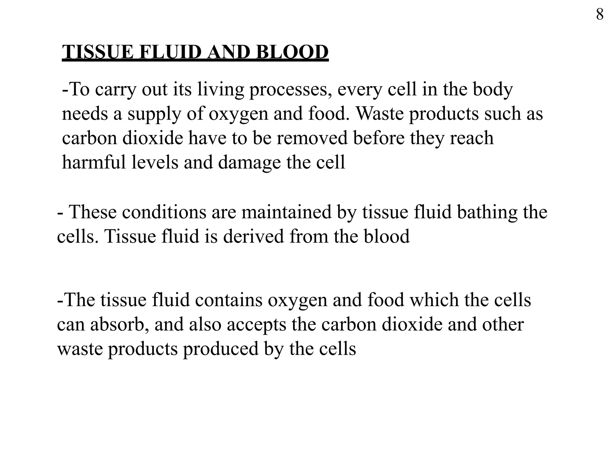 TISSUE FLUID AND BLOOD
-To carry out its living processes, every cell in the body
needs a supply of oxygen and food. Waste products such as
carbon dioxide have to be removed before they reach
harmful levels and damage the cell
- These conditions are maintained by tissue fluid bathing the
cells. Tissue fluid is derived from the blood
-The tissue fluid contains oxygen and food which the cells
can absorb, and also accepts the carbon dioxide and other
waste products produced by the cells
8
 