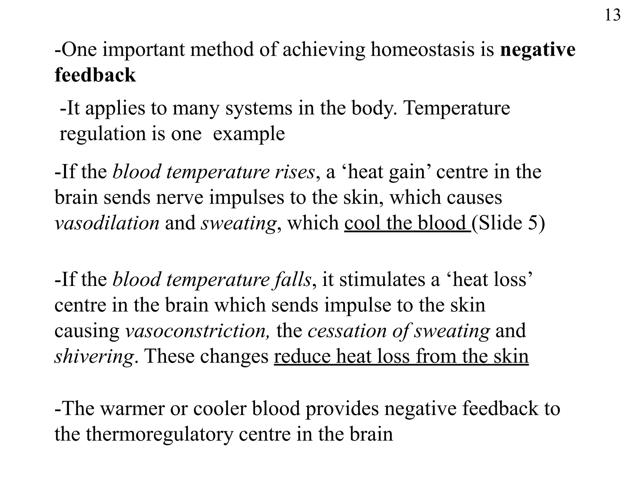 -One important method of achieving homeostasis is negative
feedback
-It applies to many systems in the body. Temperature
regulation is one example
-If the blood temperature rises, a ‘heat gain’ centre in the
brain sends nerve impulses to the skin, which causes
vasodilation and sweating, which cool the blood (Slide 5)
-If the blood temperature falls, it stimulates a ‘heat loss’
centre in the brain which sends impulse to the skin
causing vasoconstriction, the cessation of sweating and
shivering. These changes reduce heat loss from the skin
-The warmer or cooler blood provides negative feedback to
the thermoregulatory centre in the brain
13
 