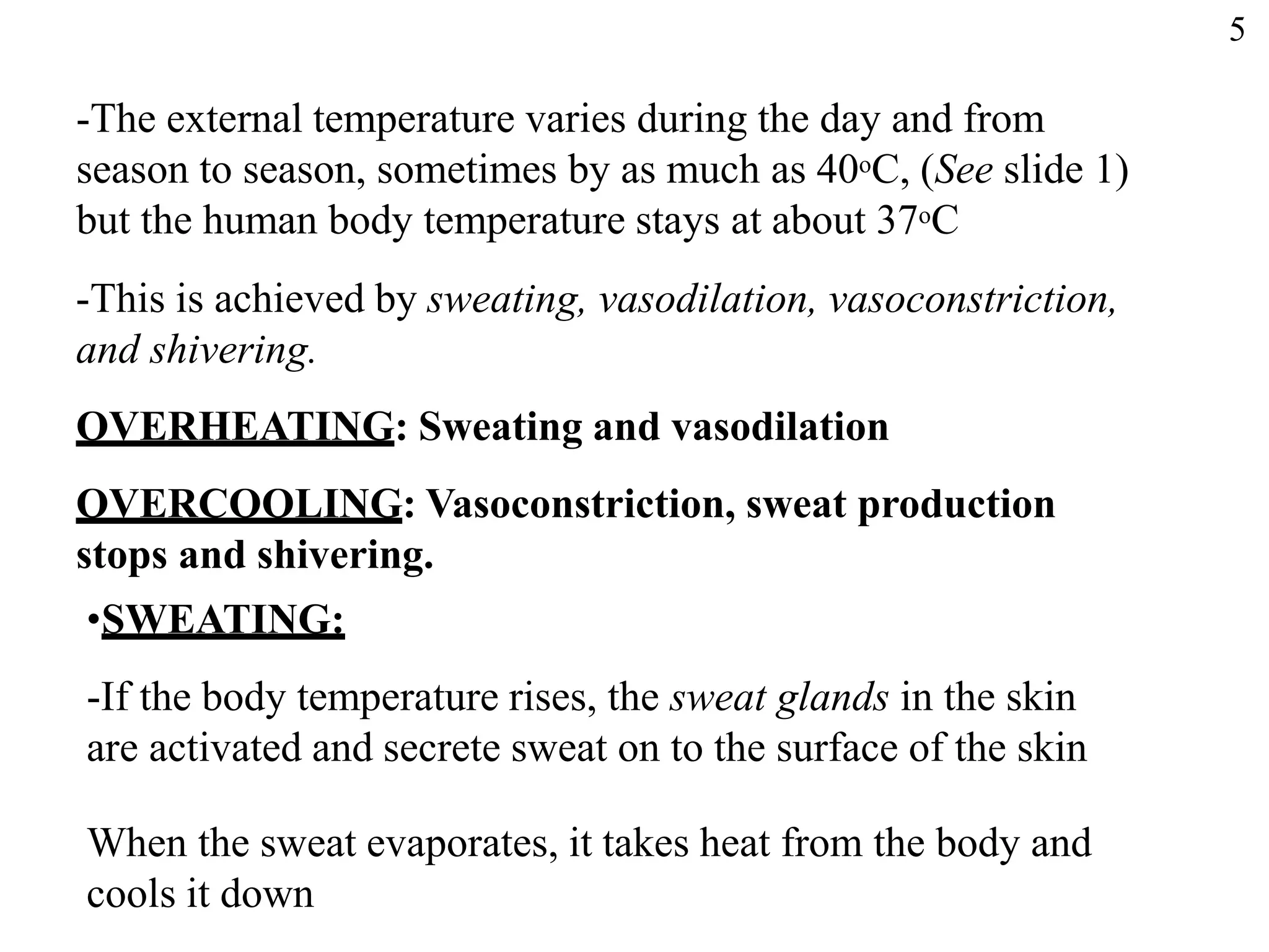-The external temperature varies during the day and from
season to season, sometimes by as much as 40oC, (See slide 1)
but the human body temperature stays at about 37oC
-This is achieved by sweating, vasodilation, vasoconstriction,
and shivering.
OVERHEATING: Sweating and vasodilation
OVERCOOLING: Vasoconstriction, sweat production
stops and shivering.
•SWEATING:
-If the body temperature rises, the sweat glands in the skin
are activated and secrete sweat on to the surface of the skin
When the sweat evaporates, it takes heat from the body and
cools it down
5
 