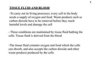 TISSUE FLUID AND BLOOD
-To carry out its living processes, every cell in the body
needs a supply of oxygen and food. Waste products such as
carbon dioxide have to be removed before they reach
harmful levels and damage the cell
- These conditions are maintained by tissue fluid bathing the
cells. Tissue fluid is derived from the blood
-The tissue fluid contains oxygen and food which the cells
can absorb, and also accepts the carbon dioxide and other
waste products produced by the cells
8
 