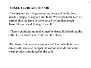 TISSUE FLUID AND BLOOD -To carry out its living processes, every cell in the body needs a supply of oxygen and food. Waste products such as carbon dioxide have to be removed before they reach harmful levels and damage the cell - These conditions are maintained by tissue fluid bathing the cells. Tissue fluid is derived from the blood -The tissue fluid contains oxygen and food which the cells can absorb, and also accepts the carbon dioxide and other waste products produced by the cells 8 
