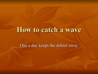 How to catch a wave One a day keeps the doktor away 