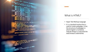 What is HTML?
• Hyper Text Markup Language
• It is a standard markup that is
used to create webpages. It has
the structure of webpages in
which English is marked to
indicate things in a way that the
web browser understands.