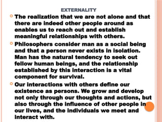 EXTERNALITY
 The realization that we are not alone and that
there are indeed other people around as
enables us to reach out and establish
meaningful relationships with others.
 Philosophers consider man as a social being
and that a person never exists in isolation.
Man has the natural tendency to seek out
fellow human beings, and the relationship
established by this interaction is a vital
component for survival.
 Our interactions with others define our
existence as persons. We grow and develop
not only through our thoughts and actions, but
also through the influence of other people in
our lives, and the individuals we meet and
interact with.
 