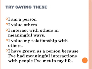 TRY SAYING THESE
I am a person
I value others
I interact with others in
meaningful ways.
I value my relationship with
others.
I have grown as a person because
I’ve had meaningful interactions
with people I’ve met in my life.
 