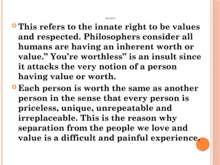DIGNITY
 This refers to the innate right to be values
and respected. Philosophers consider all
humans are having an inherent worth or
value.” You’re worthless” is an insult since
it attacks the very notion of a person
having value or worth.
 Each person is worth the same as another
person in the sense that every person is
priceless, unique, unrepeatable and
irreplaceable. This is the reason why
separation from the people we love and
value is a difficult and painful experience.
 
