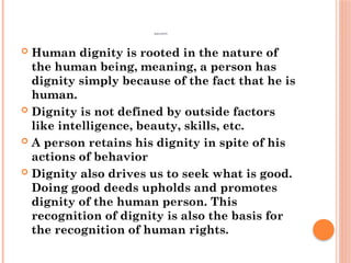 DIGNITY
 Human dignity is rooted in the nature of
the human being, meaning, a person has
dignity simply because of the fact that he is
human.
 Dignity is not defined by outside factors
like intelligence, beauty, skills, etc.
 A person retains his dignity in spite of his
actions of behavior
 Dignity also drives us to seek what is good.
Doing good deeds upholds and promotes
dignity of the human person. This
recognition of dignity is also the basis for
the recognition of human rights.
 