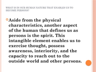 WHAT IS IN OUR HUMAN NATURE THAT ENABLES US TO
BECOME PERSONS?
Aside from the physical
characteristics, another aspect
of the human that defines us as
persons is the spirit. This
intangible element enables us to
exercise thought, possess
awareness, interiority, and the
capacity to reach out to the
outside world and other persons.
 