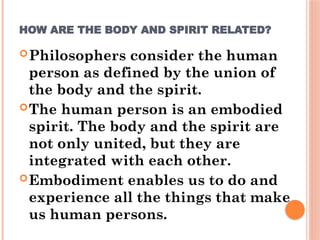 HOW ARE THE BODY AND SPIRIT RELATED?
Philosophers consider the human
person as defined by the union of
the body and the spirit.
The human person is an embodied
spirit. The body and the spirit are
not only united, but they are
integrated with each other.
Embodiment enables us to do and
experience all the things that make
us human persons.
 
