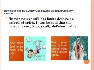 HOW DOES THE HUMAN NATURE ENABLE ME TO EXPLORE MY
LIMITS?
 Human nature still has limits despite an
embodied spirit. It can be said that the
person is very biologically deficient being.
 