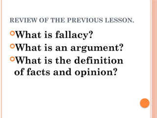 REVIEW OF THE PREVIOUS LESSON.
What is fallacy?
What is an argument?
What is the definition
of facts and opinion?
 