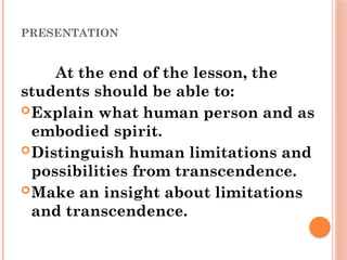 PRESENTATION
At the end of the lesson, the
students should be able to:
Explain what human person and as
embodied spirit.
Distinguish human limitations and
possibilities from transcendence.
Make an insight about limitations
and transcendence.
 