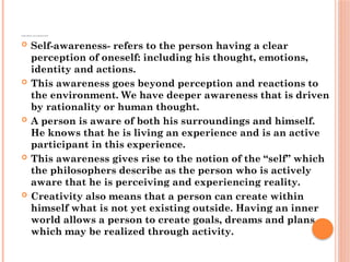 COMPARISON AND ABSTRACTION
 Self-awareness- refers to the person having a clear
perception of oneself: including his thought, emotions,
identity and actions.
 This awareness goes beyond perception and reactions to
the environment. We have deeper awareness that is driven
by rationality or human thought.
 A person is aware of both his surroundings and himself.
He knows that he is living an experience and is an active
participant in this experience.
 This awareness gives rise to the notion of the “self” which
the philosophers describe as the person who is actively
aware that he is perceiving and experiencing reality.
 Creativity also means that a person can create within
himself what is not yet existing outside. Having an inner
world allows a person to create goals, dreams and plans
which may be realized through activity.
 