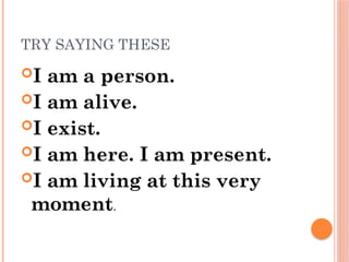 TRY SAYING THESE
I am a person.
I am alive.
I exist.
I am here. I am present.
I am living at this very
moment.
 
