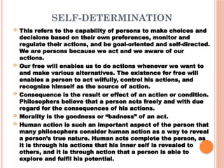 SELF-DETERMINATION
 This refers to the capability of persons to make choices and
decisions based on their own preferences, monitor and
regulate their actions, and be goal-oriented and self-directed.
We are persons because we act and we aware of our
actions.
 Our free will enables us to do actions whenever we want to
and make various alternatives. The existence for free will
enables a person to act wilfully, control his actions, and
recognize himself as the source of action.
 Consequence is the result or effect of an action or condition.
Philosophers believe that a person acts freely and with due
regard for the consequences of his actions.
 Morality is the goodness or “badness” of an act.
 Human action is such an important aspect of the person that
many philosophers consider human action as a way to reveal
a person’s true nature. Human acts complete the person, as
it is through his actions that his inner self is revealed to
others, and it is through action that a person is able to
explore and fulfil his potential.
 
