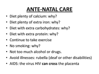ANTE-NATAL CAREDietplenty of calcium: why?Dietplenty of extra iron: why?Dietwith extra carbohydrates: why?Dietwith extra protein: why?ContinuetotakeexerciseNo smoking: why?Nottoomuch alcohol ordrugs.Avoidillnesses: rubella (deaforotherdisabilities)AIDS: the virus HIV can crossthe placenta
