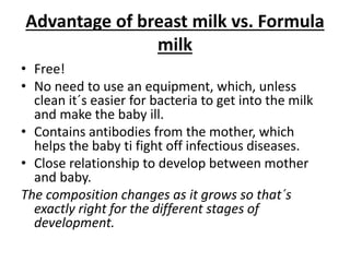 Advantage of breast milk vs. Formula
milk
• Free!
• No need to use an equipment, which, unless
clean it´s easier for bacteria to get into the milk
and make the baby ill.
• Contains antibodies from the mother, which
helps the baby ti fight off infectious diseases.
• Close relationship to develop between mother
and baby.
The composition changes as it grows so that´s
exactly right for the different stages of
development.
 