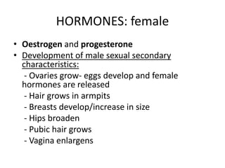 HORMONES: female
• Oestrogen and progesterone
• Development of male sexual secondary
characteristics:
- Ovaries grow- eggs develop and female
hormones are released
- Hair grows in armpits
- Breasts develop/increase in size
- Hips broaden
- Pubic hair grows
- Vagina enlargens
 
