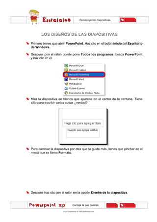 Construyendo diapositivas
Escoge la que quieras
LOS DISEÑOS DE LAS DIAPOSITIVAS
Primero tienes que abrir PowerPoint. Haz clic en el botón Inicio del Escritorio
de Windows.
Después pon el ratón donde pone Todos los programas, busca PowerPoint
y haz clic en él.
Mira la diapositiva en blanco que aparece en el centro de la ventana. Tiene
sitio para escribir varias cosas ¿verdad?
Para cambiar la diapositiva por otra que te guste más, tienes que pinchar en el
menú que se llama Formato.
Después haz clic con el ratón en la opción Diseño de la diapositiva.
 