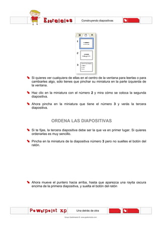 Construyendo diapositivas
Una detrás de otra
Si quieres ver cualquiera de ellas en el centro de la ventana para leerlas o para
cambiarles algo, sólo tienes que pinchar su miniatura en la parte izquierda de
la ventana.
Haz clic en la miniatura con el número 2 y mira cómo se coloca la segunda
diapositiva.
Ahora pincha en la miniatura que tiene el número 3 y verás la tercera
diapositiva.
ORDENA LAS DIAPOSITIVAS
Si te fijas, la tercera diapositiva debe ser la que va en primer lugar. Si quieres
ordenarlas es muy sencillo.
Pincha en la miniatura de la diapositiva número 3 pero no sueltes el botón del
ratón.
Ahora mueve el puntero hacia arriba, hasta que aparezca una rayita oscura
encima de la primera diapositiva, y suelta el botón del ratón
 