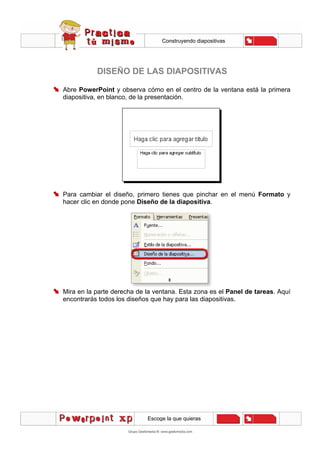 Construyendo diapositivas
Escoge la que quieras
DISEÑO DE LAS DIAPOSITIVAS
Abre PowerPoint y observa cómo en el centro de la ventana está la primera
diapositiva, en blanco, de la presentación.
Para cambiar el diseño, primero tienes que pinchar en el menú Formato y
hacer clic en donde pone Diseño de la diapositiva.
Mira en la parte derecha de la ventana. Esta zona es el Panel de tareas. Aquí
encontrarás todos los diseños que hay para las diapositivas.
 