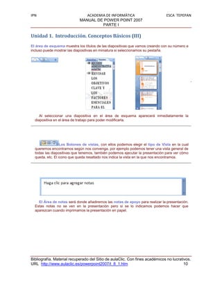 IPN                            ACADEMIA DE INFORMÁTICA                         ESCA TEPEPAN
                            MANUAL DE POWER POINT 2007
                                      PARTE I

Unidad 1. Introducción. Conceptos Básicos (III)
El área de esquema muestra los títulos de las diapositivas que vamos creando con su número e
incluso puede mostrar las diapositivas en miniatura si seleccionamos su pestaña.




     Al seleccionar una diapositiva en el área de esquema aparecerá inmediatamente la
  diapositiva en el área de trabajo para poder modificarla.




                  Los Botones de vistas, con ellos podemos elegir el tipo de Vista en la cual
  queremos encontrarnos según nos convenga, por ejemplo podemos tener una vista general de
  todas las diapositivas que tenemos, también podemos ejecutar la presentación para ver cómo
  queda, etc. El icono que queda resaltado nos indica la vista en la que nos encontramos.




    El Área de notas será donde añadiremos las notas de apoyo para realizar la presentación.
  Estas notas no se ven en la presentación pero si se lo indicamos podemos hacer que
  aparezcan cuando imprimamos la presentación en papel.




Bibliografía. Material recuperado del Sitio de aulaClic. Con fines académicos no lucrativos.
URL http://www.aulaclic.es/powerpoint2007/t_8_1.htm                                     10
 