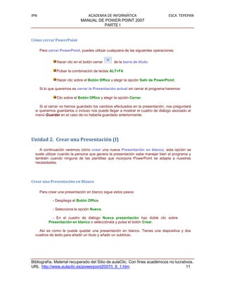 IPN                               ACADEMIA DE INFORMÁTICA                           ESCA TEPEPAN
                               MANUAL DE POWER POINT 2007
                                         PARTE I


Cómo cerrar PowerPoint

      Para cerrar PowerPoint, puedes utilizar cualquiera de las siguientes operaciones:


                Hacer clic en el botón cerrar      de la barra de título.

                Pulsar la combinación de teclas ALT+F4.

                Hacer clic sobre el Botón Office y elegir la opción Salir de PowerPoint.

      Si lo que queremos es cerrar la Presentación actual sin cerrar el programa haremos:

                Clic sobre el Botón Office y elegir la opción Cerrar.

     Si al cerrar no hemos guardado los cambios efectuados en la presentación, nos preguntará
  si queremos guardarlos o incluso nos puede llegar a mostrar el cuadro de diálogo asociado al
  menú Guardar en el caso de no haberla guardado anteriormente.




Unidad 2. Crear una Presentación (I)
    A continuación veremos cómo crear una nueva Presentación en blanco, esta opción se
  suele utilizar cuando la persona que genera la presentación sabe manejar bien el programa y
  también cuando ninguna de las plantillas que incorpora PowerPoint se adapta a nuestras
  necesidades.




Crear una Presentación en Blanco

      Para crear una presentación en blanco sigue estos pasos:

             - Despliega el Botón Office.

             - Selecciona la opción Nuevo.

             - En el cuadro de diálogo Nueva presentación haz doble clic sobre
           Presentación en blanco o selecciónala y pulsa el botón Crear.

    Así es como te puede quedar una presentación en blanco. Tienes una diapositiva y dos
  cuadros de texto para añadir un título y añadir un subtítulo.




Bibliografía. Material recuperado del Sitio de aulaClic. Con fines académicos no lucrativos.
URL http://www.aulaclic.es/powerpoint2007/t_8_1.htm                                     11
 