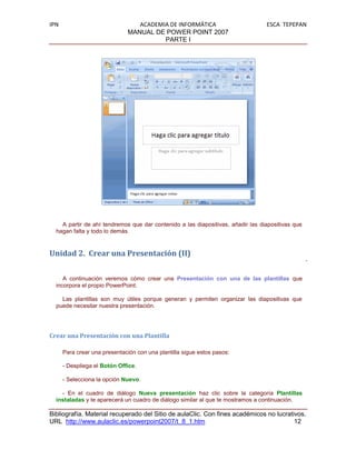 IPN                               ACADEMIA DE INFORMÁTICA                        ESCA TEPEPAN
                               MANUAL DE POWER POINT 2007
                                         PARTE I




    A partir de ahí tendremos que dar contenido a las diapositivas, añadir las diapositivas que
  hagan falta y todo lo demás.


Unidad 2. Crear una Presentación (II)


     A continuación veremos cómo crear una Presentación con una de las plantillas que
  incorpora el propio PowerPoint.

    Las plantillas son muy útiles porque generan y permiten organizar las diapositivas que
  puede necesitar nuestra presentación.




Crear una Presentación con una Plantilla

      Para crear una presentación con una plantilla sigue estos pasos:

      - Despliega el Botón Office.

      - Selecciona la opción Nuevo.

    - En el cuadro de diálogo Nueva presentación haz clic sobre la categoría Plantillas
  instaladas y te aparecerá un cuadro de diálogo similar al que te mostramos a continuación.

Bibliografía. Material recuperado del Sitio de aulaClic. Con fines académicos no lucrativos.
URL http://www.aulaclic.es/powerpoint2007/t_8_1.htm                                     12
 