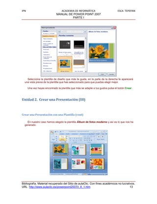 IPN                              ACADEMIA DE INFORMÁTICA                           ESCA TEPEPAN
                              MANUAL DE POWER POINT 2007
                                        PARTE I




    Selecciona la plantilla de diseño que más te gusta, en la parte de la derecha te aparecerá
  una vista previa de la plantilla que has seleccionado para que puedas elegir mejor.

      Una vez hayas encontrado la plantilla que más se adapte a tus gustos pulsa el botón Crear.



Unidad 2. Crear una Presentación (III)



Crear una Presentación con una Plantilla (cont)

    En nuestro caso hemos elegido la plantilla Álbum de fotos moderno y así es lo que nos ha
  generado:




Bibliografía. Material recuperado del Sitio de aulaClic. Con fines académicos no lucrativos.
URL http://www.aulaclic.es/powerpoint2007/t_8_1.htm                                     13
 