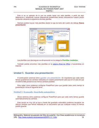 IPN                              ACADEMIA DE INFORMÁTICA                           ESCA TEPEPAN
                              MANUAL DE POWER POINT 2007
                                        PARTE I

    Esto sí es un ejemplo de lo que se puede hacer con esta plantilla, a partir de aquí
  deberemos ir añadiendo nuevas diapositivas predefinidas donde colocaremos nuestro propio
  contenido utilizando la apariencia de esta plantilla.

    Siempre podrás buscar más plantillas desde la caja de texto del cuadro de diálogo Nueva
  presentación:




      Las plantillas que descargues se almacenarán en la categoría Plantillas instaladas.

     También podrás encontrar más plantillas en la página oficial de Office o buscándolas en
  Internet.



Unidad 3. Guardar una presentación

     A continuación veremos cómo guardar una presentación. Es importante que cada cierto
  tiempo guardemos los cambios realizados en nuestra presentación para que en el caso de que
  el sistema falle perdamos los menos cambios posibles.

    Para saber cómo podemos configurar PowerPoint para que guarde cada cierto tiempo la
  presentación revisa el siguiente tema


Unidad 3. Avanzado. Guardado automático

    Ahora veremos cómo podemos configurar PowerPoint para que cada cierto tiempo guarde
  automáticamente los cambios.

     Esta opción es muy útil ya que a través del guardado automático podemos recuperar los
  últimos cambios que hemos realizado en un documento que por cualquier motivo no hemos
  podido guardar.




Bibliografía. Material recuperado del Sitio de aulaClic. Con fines académicos no lucrativos.
URL http://www.aulaclic.es/powerpoint2007/t_8_1.htm                                     14
 