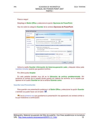 IPN                              ACADEMIA DE INFORMÁTICA                          ESCA TEPEPAN
                              MANUAL DE POWER POINT 2007
                                        PARTE I



      Pasos a seguir:

      Despliega el Botón Office y selecciona la opción Opciones de PowerPoint.

      Haz clic sobre la categoría Guardar de la ventana Opciones de PowerPoint.




    Activa la casilla Guardar información de Autorrecuperación cada y después indica cada
  cuántos minutos quieres que guarde el archivo.

      Por último pulsa Aceptar.

    En esta pestaña también muy útil es la Ubicación de archivo predeterminada. Ahí
  ponemos el nombre de la carpeta donde guarda por defecto los archivos, es la carpeta que
  aparece en el cuadro Guardar en de la ventana Guardar como.

Guardar una Presentación

     Para guardar una presentación podemos ir al Botón Office y seleccionar la opción Guardar
  o también se puede hacer con el botón   .

       Si es la primera vez que guardamos la presentación nos aparecerá una ventana similar a
  la que mostramos a continuación.




Bibliografía. Material recuperado del Sitio de aulaClic. Con fines académicos no lucrativos.
URL http://www.aulaclic.es/powerpoint2007/t_8_1.htm                                     15
 