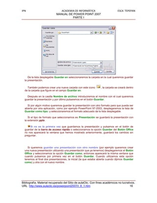 IPN                             ACADEMIA DE INFORMÁTICA                           ESCA TEPEPAN
                             MANUAL DE POWER POINT 2007
                                       PARTE I




     De la lista desplegable Guardar en seleccionaremos la carpeta en la cual queremos guardar
  la presentación.

    También podemos crear una nueva carpeta con este icono         , la carpeta se creará dentro
  de la carpeta que figure en el campo Guardar en.

    Después en la casilla Nombre de archivo introduciremos el nombre con el cual queremos
  guardar la presentación y por último pulsaremos en el botón Guardar.

    Si por algún motivo queremos guardar la presentación con otro formato para que pueda ser
  abierta por otra aplicación, como por ejemplo PowerPoint 97-2003, desplegaremos la lista de
  Guardar como tipo: y seleccionaremos el formato adecuado de la lista desplegable.

     Si el tipo de formato que seleccionamos es Presentación se guardará la presentación con
  la extensión pptx.

      Si no es la primera vez que guardamos la presentación y pulsamos en el botón de
  guardar de la barra de acceso rápido o seleccionamos la opción Guardar del Botón Office
  no nos aparecerá la ventana que hemos mostrado anteriormente, guardará los cambios sin
  preguntar.



     Si queremos guardar una presentación con otro nombre (por ejemplo queremos crear
  una nueva presentación utilizando una presentación que ya tenemos) desplegaremos el Botón
  Office y seleccionamos la opción Guardar como, entonces aparecerá la misma ventana que
  cuando pulsamos por primera vez en el botón Guardar. Cuando utilizamos esta opción
  tenemos al final dos presentaciones, la inicial (la que estaba abierta cuando dijimos Guardar
  como) y otra con el nuevo nombre.




Bibliografía. Material recuperado del Sitio de aulaClic. Con fines académicos no lucrativos.
URL http://www.aulaclic.es/powerpoint2007/t_8_1.htm                                     16
 