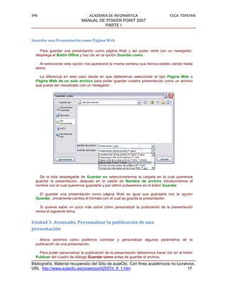 IPN                            ACADEMIA DE INFORMÁTICA                          ESCA TEPEPAN
                            MANUAL DE POWER POINT 2007
                                      PARTE I


Guardar una Presentación como Página Web

    Para guardar una presentación como página Web y así poder verla con un navegador,
  despliega el Botón Office y haz clic en la opción Guardar como.

    Al seleccionar esta opción nos aparecerá la misma ventana que hemos estado viendo hasta
  ahora.

    La diferencia en este caso reside en que deberemos seleccionar el tipo Página Web o
  Página Web de un solo archivo para poder guardar nuestra presentación como un archivo
  que pueda ser visualizado con un navegador.




    De la lista desplegable de Guardar en seleccionaremos la carpeta en la cual queremos
  guardar la presentación, después en la casilla de Nombre de archivo introduciremos el
  nombre con el cual queremos guardarla y por último pulsaremos en el botón Guardar.

    El guardar una presentación como página Web es igual que guardarla con la opción
  Guardar, únicamente cambia el formato con el cual se guarda la presentación.

    Si quieres saber un poco más sobre cómo personalizar la publicación de la presentación
  revisa el siguiente tema.


Unidad 3. Avanzado. Personalizar la publicación de una
presentación

    Ahora veremos cómo podemos controlar y personalizar algunos parámetros de la
  publicación de una presentación.

    Para poder personalizar la publicación de la presentación deberemos hacer clic en el botón
  Publicar del cuadro de diálogo Guardar como antes de guardar el archivo.
Bibliografía. Material recuperado del Sitio de aulaClic. Con fines académicos no lucrativos.
URL http://www.aulaclic.es/powerpoint2007/t_8_1.htm                                     17
 