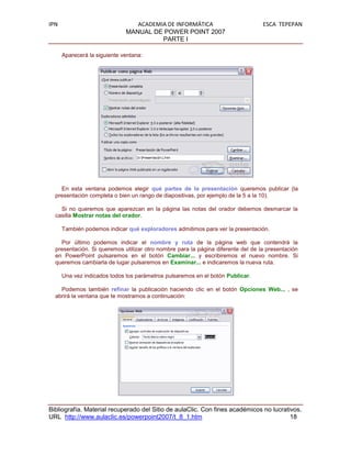 IPN                              ACADEMIA DE INFORMÁTICA                          ESCA TEPEPAN
                              MANUAL DE POWER POINT 2007
                                        PARTE I

      Aparecerá la siguiente ventana:




    En esta ventana podemos elegir qué partes de la presentación queremos publicar (la
  presentación completa o bien un rango de diapositivas, por ejemplo de la 5 a la 10).

    Si no queremos que aparezcan en la página las notas del orador debemos desmarcar la
  casilla Mostrar notas del orador.

      También podemos indicar qué exploradores admitimos para ver la presentación.

    Por último podemos indicar el nombre y ruta de la página web que contendrá la
  presentación. Si queremos utilizar otro nombre para la página diferente del de la presentación
  en PowerPoint pulsaremos en el botón Cambiar... y escribiremos el nuevo nombre. Si
  queremos cambiarla de lugar pulsaremos en Examinar... e indicaremos la nueva ruta.

      Una vez indicados todos los parámetros pulsaremos en el botón Publicar.

    Podemos también refinar la publicación haciendo clic en el botón Opciones Web... , se
  abrirá la ventana que te mostramos a continuación:




Bibliografía. Material recuperado del Sitio de aulaClic. Con fines académicos no lucrativos.
URL http://www.aulaclic.es/powerpoint2007/t_8_1.htm                                     18
 