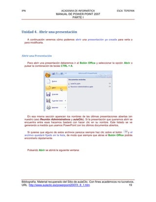 IPN                               ACADEMIA DE INFORMÁTICA                      ESCA TEPEPAN
                               MANUAL DE POWER POINT 2007
                                         PARTE I




Unidad 4. Abrir una presentación

    A continuación veremos cómo podemos abrir una presentación ya creada para verla o
  para modificarla.




Abrir una Presentación

    Para abrir una presentación deberemos ir al Botón Office y seleccionar la opción Abrir o
  pulsar la combinación de teclas CTRL + A.




    En esa misma sección aparecen los nombres de las últimas presentaciones abiertas (en
  nuestro caso Reunión Administrativos y aulaClic). Si la presentación que queremos abrir se
  encuentra entre esas hacemos bastará con hacer clic en su nombre. Este listado se ve
  generando a medida que usamos PowerPoint con los últimos documentos abiertos.

    Si quieres que alguno de estos archivos parezca siempre haz clic sobre el botón   y el
  archivo quedará fijado en la lista, de modo que siempre que abras el Botón Office podrás
  encontrarlo rápidamente.



      Pulsando Abrir se abrirá la siguiente ventana:




Bibliografía. Material recuperado del Sitio de aulaClic. Con fines académicos no lucrativos.
URL http://www.aulaclic.es/powerpoint2007/t_8_1.htm                                     19
 