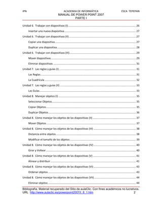 IPN                                             ACADEMIA DE INFORMÁTICA                                                         ESCA TEPEPAN
                                             MANUAL DE POWER POINT 2007
                                                       PARTE I

Unidad 6. Trabajar con diapositivas (I) ............................................................................................. 26
       Insertar una nueva diapositiva .................................................................................................. 27
Unidad 6. Trabajar con diapositivas (II) ............................................................................................ 27
       Copiar una diapositiva ............................................................................................................... 27
       Duplicar una diapositiva ............................................................................................................ 28
Unidad 6. Trabajar con diapositivas (III) ........................................................................................... 29
       Mover diapositivas .................................................................................................................... 29
       Eliminar diapositivas ................................................................................................................. 31
Unidad 7. Las reglas y guías (I) ......................................................................................................... 31
       Las Reglas .................................................................................................................................. 31
       La Cuadrícula ............................................................................................................................. 32
Unidad 7. Las reglas y guías (II) ........................................................................................................ 33
       Las Guías .................................................................................................................................... 33
Unidad 8. Manejar objetos (I) .......................................................................................................... 35
       Seleccionar Objetos ................................................................................................................... 35
       Copiar Objetos........................................................................................................................... 35
       Duplicar Objetos ........................................................................................................................ 36
Unidad 8. Cómo manejar los objetos de las diapositivas (II) ........................................................... 37
       Mover Objetos .......................................................................................................................... 37
Unidad 8. Cómo manejar los objetos de las diapositivas (III) .......................................................... 38
       Distancia entre objetos ............................................................................................................. 38
       Modificar el tamaño de los objetos .......................................................................................... 39
Unidad 8. Cómo manejar los objetos de las diapositivas (IV) .......................................................... 40
       Girar y Voltear ........................................................................................................................... 40
Unidad 8. Cómo manejar los objetos de las diapositivas (V) ........................................................... 41
       Alinear y distribuir ..................................................................................................................... 41
Unidad 8. Cómo manejar los objetos de las diapositivas (VI) .......................................................... 43
       Ordenar objetos ........................................................................................................................ 43
Unidad 8. Cómo manejar los objetos de las diapositivas (VII) ......................................................... 44
       Eliminar objetos ........................................................................................................................ 44

Bibliografía. Material recuperado del Sitio de aulaClic. Con fines académicos no lucrativos.
URL http://www.aulaclic.es/powerpoint2007/t_8_1.htm                                     2
 