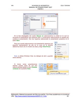 IPN                            ACADEMIA DE INFORMÁTICA                        ESCA TEPEPAN
                            MANUAL DE POWER POINT 2007
                                      PARTE I




    En la lista desplegable del cuadro Buscar en seleccionamos la unidad en la cual se
  encuentra la presentación que queremos abrir, a continuación seleccionamos la carpeta que
  contiene la presentación. Una vez hayamos seleccionado la presentación pulsamos en el
  botón Abrir.

    Para que cuando seleccionemos una presentación aparezca una
  pequeña representación de ella en la zona de la derecha
  deberemos hacer clic en el botón de vistas y elegir Vista Previa.




    Nota: si utilizas Windows Vista, los diálogos de abrir y guardar
  serán distintos.



    Si tienes varias presentaciones
  abiertas puedes pasar de una otra
  seleccionándola desde el menú Cambiar
  ventanas de la pestaña Vista.




Bibliografía. Material recuperado del Sitio de aulaClic. Con fines académicos no lucrativos.
URL http://www.aulaclic.es/powerpoint2007/t_8_1.htm                                     20
 