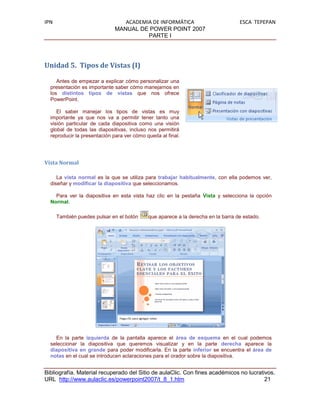 IPN                             ACADEMIA DE INFORMÁTICA                           ESCA TEPEPAN
                             MANUAL DE POWER POINT 2007
                                       PARTE I




Unidad 5. Tipos de Vistas (I)

     Antes de empezar a explicar cómo personalizar una
  presentación es importante saber cómo manejarnos en
  los distintos tipos de vistas que nos ofrece
  PowerPoint.

     El saber manejar los tipos de vistas es muy
  importante ya que nos va a permitir tener tanto una
  visión particular de cada diapositiva como una visión
  global de todas las diapositivas, incluso nos permitirá
  reproducir la presentación para ver cómo queda al final.




Vista Normal

     La vista normal es la que se utiliza para trabajar habitualmente, con ella podemos ver,
  diseñar y modificar la diapositiva que seleccionamos.

    Para ver la diapositiva en esta vista haz clic en la pestaña Vista y selecciona la opción
  Normal.

      También puedes pulsar en el botón     que aparece a la derecha en la barra de estado.




    En la parte izquierda de la pantalla aparece el área de esquema en el cual podemos
  seleccionar la diapositiva que queremos visualizar y en la parte derecha aparece la
  diapositiva en grande para poder modificarla. En la parte inferior se encuentra el área de
  notas en el cual se introducen aclaraciones para el orador sobre la diapositiva.


Bibliografía. Material recuperado del Sitio de aulaClic. Con fines académicos no lucrativos.
URL http://www.aulaclic.es/powerpoint2007/t_8_1.htm                                     21
 