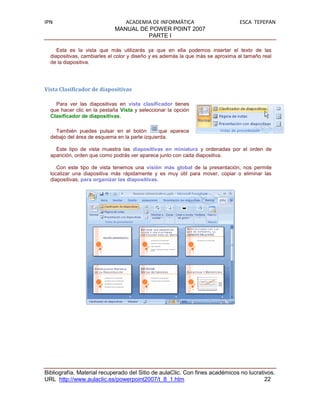 IPN                            ACADEMIA DE INFORMÁTICA                          ESCA TEPEPAN
                            MANUAL DE POWER POINT 2007
                                      PARTE I

     Esta es la vista que más utilizarás ya que en ella podemos insertar el texto de las
  diapositivas, cambiarles el color y diseño y es además la que más se aproxima al tamaño real
  de la diapositiva.




Vista Clasificador de diapositivas

    Para ver las diapositivas en vista clasificador tienes
  que hacer clic en la pestaña Vista y seleccionar la opción
  Clasificador de diapositivas.

    También puedes pulsar en el botón          que aparece
  debajo del área de esquema en la parte izquierda.

    Este tipo de vista muestra las diapositivas en miniatura y ordenadas por el orden de
  aparición, orden que como podrás ver aparece junto con cada diapositiva.

     Con este tipo de vista tenemos una visión más global de la presentación, nos permite
  localizar una diapositiva más rápidamente y es muy útil para mover, copiar o eliminar las
  diapositivas, para organizar las diapositivas.




Bibliografía. Material recuperado del Sitio de aulaClic. Con fines académicos no lucrativos.
URL http://www.aulaclic.es/powerpoint2007/t_8_1.htm                                     22
 