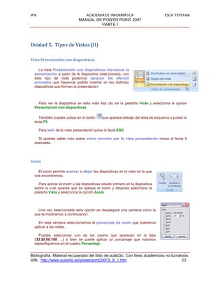 IPN                               ACADEMIA DE INFORMÁTICA                          ESCA TEPEPAN
                               MANUAL DE POWER POINT 2007
                                         PARTE I




Unidad 5. Tipos de Vistas (II)

Vista Presentación con diapositivas

     La vista Presentación con diapositivas reproduce la
  presentación a partir de la diapositiva seleccionada, con
  este tipo de vista podemos apreciar los efectos
  animados que hayamos podido insertar en las distintas
  diapositivas que forman la presentación.



    Para ver la diapositiva en esta vista haz clic en la pestaña Vista y selecciona la opción
  Presentación con diapositivas.

     También puedes pulsar en el botón        que aparece debajo del área de esquema o pulsar la
  tecla F5.

      Para salir de la vista presentación pulsa la tecla ESC.

    Si quieres saber más sobre cómo moverte por la vista presentación revisa el tema 5
  avanzado.




Zoom

    El zoom permite acercar o alejar las diapositivas en la vista en la que
  nos encontremos.

    Para aplicar el zoom a las diapositivas sitúate primero en la diapositiva
  sobre la cual quieres que se aplique el zoom y después selecciona la
  pestaña Vista y selecciona la opción Zoom.



    Una vez seleccionada esta opción se desplegará una ventana como la
  que te mostramos a continuación.

    En esta ventana seleccionamos el porcentaje de zoom que queremos
  aplicar a las vistas.

    Puedes seleccionar uno de los zooms que aparecen en la lista
  (33,50,66,100, ...) o bien se puede aplicar un porcentaje que nosotros
  especifiquemos en el cuadro Porcentaje.


Bibliografía. Material recuperado del Sitio de aulaClic. Con fines académicos no lucrativos.
URL http://www.aulaclic.es/powerpoint2007/t_8_1.htm                                     23
 