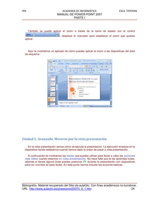 IPN                             ACADEMIA DE INFORMÁTICA                          ESCA TEPEPAN
                             MANUAL DE POWER POINT 2007
                                       PARTE I



      También se puede aplicar el zoom a través de la barra de estado con el control
                               , desplaza el marcador para establecer el zoom que quieres
  aplicar.



    Aquí te mostramos un ejemplo de cómo puedes aplicar el zoom a las diapositivas del área
  de esquema.




Unidad 5. Avanzado. Moverse por la vista presentación

     En la vista presentación vemos cómo se ejecuta la presentación. La ejecución empieza en la
  diapositiva donde estábamos cuando hemos dado la orden de pasar a vista presentación.

    A continuación te mostramos las teclas que puedes utilizar para llevar a cabo las acciones
  más útiles cuando estamos en vista presentación. No hace falta que te las aprendas todas,
  además si tienes alguna duda puedes presionar F1 durante la presentación con diapositivas
  para ver una lista de esas teclas. En este punto hemos incluido las acciones básicas.




Bibliografía. Material recuperado del Sitio de aulaClic. Con fines académicos no lucrativos.
URL http://www.aulaclic.es/powerpoint2007/t_8_1.htm                                     24
 