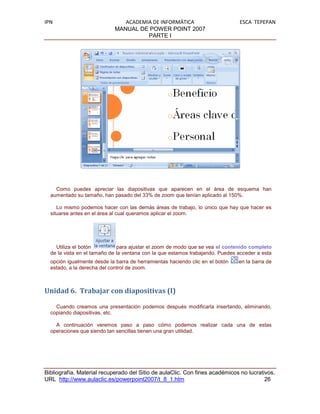 IPN                            ACADEMIA DE INFORMÁTICA                         ESCA TEPEPAN
                            MANUAL DE POWER POINT 2007
                                      PARTE I




    Como puedes apreciar las diapositivas que aparecen en el área de esquema han
  aumentado su tamaño, han pasado del 33% de zoom que tenían aplicado al 150%.

     Lo mismo podemos hacer con las demás áreas de trabajo, lo único que hay que hacer es
  situarse antes en el área al cual queramos aplicar el zoom.




    Utiliza el botón          para ajustar el zoom de modo que se vea el contenido completo
  de la vista en el tamaño de la ventana con la que estamos trabajando. Puedes acceder a esta
  opción igualmente desde la barra de herramientas haciendo clic en el botón   en la barra de
  estado, a la derecha del control de zoom.



Unidad 6. Trabajar con diapositivas (I)

    Cuando creamos una presentación podemos después modificarla insertando, eliminando,
  copiando diapositivas, etc.

    A continuación veremos paso a paso cómo podemos realizar cada una de estas
  operaciones que siendo tan sencillas tienen una gran utilidad.




Bibliografía. Material recuperado del Sitio de aulaClic. Con fines académicos no lucrativos.
URL http://www.aulaclic.es/powerpoint2007/t_8_1.htm                                     26
 