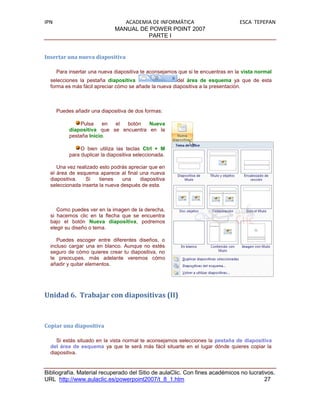 IPN                               ACADEMIA DE INFORMÁTICA                         ESCA TEPEPAN
                               MANUAL DE POWER POINT 2007
                                         PARTE I


Insertar una nueva diapositiva

      Para insertar una nueva diapositiva te aconsejamos que si te encuentras en la vista normal
  selecciones la pestaña diapositiva                   del área de esquema ya que de esta
  forma es más fácil apreciar cómo se añade la nueva diapositiva a la presentación.



      Puedes añadir una diapositiva de dos formas:

                Pulsa    en el  botón   Nueva
           diapositiva que se encuentra en la
           pestaña Inicio.

                O bien utiliza las teclas Ctrl + M
           para duplicar la diapositiva seleccionada.

     Una vez realizado esto podrás apreciar que en
  el área de esquema aparece al final una nueva
  diapositiva.   Si    tienes    una   diapositiva
  seleccionada inserta la nueva después de esta.



     Como puedes ver en la imagen de la derecha,
  si hacemos clic en la flecha que se encuentra
  bajo el botón Nueva diapositiva, podremos
  elegir su diseño o tema.

     Puedes escoger entre diferentes diseños, o
  incluso cargar una en blanco. Aunque no estés
  seguro de cómo quieres crear tu diapositiva, no
  te preocupes, más adelante veremos cómo
  añadir y quitar elementos.




Unidad 6. Trabajar con diapositivas (II)



Copiar una diapositiva

     Si estás situado en la vista normal te aconsejamos selecciones la pestaña de diapositiva
  del área de esquema ya que te será más fácil situarte en el lugar dónde quieres copiar la
  diapositiva.


Bibliografía. Material recuperado del Sitio de aulaClic. Con fines académicos no lucrativos.
URL http://www.aulaclic.es/powerpoint2007/t_8_1.htm                                     27
 