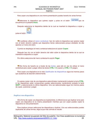 IPN                              ACADEMIA DE INFORMÁTICA                             ESCA TEPEPAN
                              MANUAL DE POWER POINT 2007
                                        PARTE I

      Para copiar una diapositiva en una misma presentación puedes hacerlo de varias formas:


      Selecciona la diapositiva que quieres copiar y pulsa en el botón                     que se
  encuentra en la pestaña Inicio.

      Después selecciona la diapositiva detrás de la cual se insertará la diapositiva a copiar y



  pulsa el botón         .



      Si prefieres utilizar el menú contextual, haz clic sobre la diapositiva que quieres copiar
  con el botón derecho (sabrás qué diapositiva tienes seleccionada porque alrededor de ella
  aparece un marco de color).

      Cuando se despliegue el menú contextual selecciona la opción Copiar.

     Después haz clic con el botón derecho del ratón sobre la diapositiva detrás de la cual se
  insertará la diapositiva a copiar.

      Por último selecciona del menú contextual la opción Pegar.



       Otra forma de hacerlo es a través de las teclas, para ello en vez de utilizar el menú
  contextual para copiar y pegar utiliza las teclas CTRL + C (copiar) y CTRL + V (pegar).

    Para copiar una diapositiva en la vista clasificador de diapositivas sigue los mismos pasos
  que acabamos de describir anteriormente.



     Si quieres copiar más de una diapositiva selecciónalas manteniendo pulsada la tecla CTRL,
  si las diapositivas están consecutivas puedes seleccionarlas manteniendo pulsada la tecla
  SHIFT y seleccionando la última diapositiva. Una vez seleccionadas sigue los mismos pasos
  de copiar, posicionar y pegar.




Duplicar una diapositiva

     Otra forma de copiar una diapositiva es duplicándola, la diferencia es que duplicar sirve para
  copiar una diapositiva en la misma presentación mientras que con copiar puedes copiar la
  diapositiva en otra presentación.

    Para duplicar primero selecciona las diapositivas a duplicar. Una vez seleccionadas puedes
  duplicarlas de varias formas, elige la que más cómoda te resulte:



Bibliografía. Material recuperado del Sitio de aulaClic. Con fines académicos no lucrativos.
URL http://www.aulaclic.es/powerpoint2007/t_8_1.htm                                     28
 
