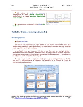 IPN                              ACADEMIA DE INFORMÁTICA                             ESCA TEPEPAN
                              MANUAL DE POWER POINT 2007
                                        PARTE I

       Hazlo desde la banda de opciones
  desplegando el menú Nueva diapositiva y
  seleccionando la opción Duplicar diapositivas
  seleccionadas.



       O bien utilizando la combinación de teclas Ctrl
  + Alt + D



Unidad 6. Trabajar con diapositivas (III)


Mover diapositivas

      Mover arrastrando.

    Para mover las diapositivas de lugar dentro de una misma presentación tienes que
  seleccionar la diapositiva que quieras mover y sin soltar el botón izquierdo del ratón arrástrala
  hasta la posición donde quieres situarla.

     Al desplazarla verás que el puntero del ratón es una flecha con un rectángulo debajo y
  aparece una línea entre diapositiva, esta línea indica en qué posición se situará la diapositiva,
  por ejemplo si queremos colocar la primera diapositiva entre las diapositivas 5 y 6, moveremos
  el ratón hasta que la línea esté entre la 5 y la 6.

    Una vez te hayas situado en la posición donde quieres poner la diapositiva suelta el botón
  del ratón y automáticamente la diapositiva se desplazará a la posición e incluso se
  reenumerarán las diapositivas.




Bibliografía. Material recuperado del Sitio de aulaClic. Con fines académicos no lucrativos.
URL http://www.aulaclic.es/powerpoint2007/t_8_1.htm                                     29
 