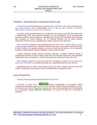 IPN                              ACADEMIA DE INFORMÁTICA                             ESCA TEPEPAN
                              MANUAL DE POWER POINT 2007
                                        PARTE I




Unidad 1. Introducción. Conceptos Básicos (I)
     PowerPoint es la herramienta que nos ofrece Microsoft Office para crear presentaciones.
  Las presentaciones son imprescindibles hoy en día ya que permiten comunicar
  información e ideas de forma visual y atractiva.

     Se pueden utilizar presentaciones en la enseñanza como apoyo al profesor para desarrollar
  un determinado tema, para exponer resultados de una investigación, en la empresa para
  preparar reuniones, para presentar los resultados de un trabajo o los resultados de la empresa,
  para presentar un nuevo producto, etc. En definitiva siempre que se quiera exponer
  información de forma visual y agradable para captar la atención del interlocutor.

     Con PowerPoint podemos crear presentaciones de forma fácil y rápida pero con gran
  calidad ya que incorpora gran cantidad de herramientas que nos permiten personalizar hasta
  el último detalle, por ejemplo podemos controlar el estilo de los textos y de los párrafos,
  podemos insertar gráficos, dibujos, imágenes, e incluso texto WordArt.

     También podemos insertar efectos animados, películas y sonidos. Podemos revisar la
  ortografía de los textos e incluso insertar notas para que el locutor pueda tener unas pequeñas
  aclaraciones para su exposición y muchas más cosas que veremos a lo largo del curso.

    Para empezar veremos la forma de arrancar el programa y cuáles son los elementos
  básicos de PowerPoint, la pantalla, las barras, etc., para familiarizarnos con el entorno.

    Aprenderás cómo se llaman, donde están y para qué sirven. Cuando conozcas todo esto
  estarás en disposición de empezar a crear presentaciones en el siguiente tema.



Iniciar PowerPoint

      Vamos a ver las dos formas básicas de iniciar PowerPoint.


     1) Desde el botón Inicio                     situado, normalmente, en la esquina inferior
  izquierda de la pantalla. Coloca el cursor y haz clic sobre el botón Inicio se despliega un menú;
  al colocar el cursor sobre Programas, aparece otra lista con los programas que hay instalados
  en tu ordenador; buscar Microsoft PowerPoint, y al hacer clic sobre él e arrancará el
  programa.




Bibliografía. Material recuperado del Sitio de aulaClic. Con fines académicos no lucrativos.
URL http://www.aulaclic.es/powerpoint2007/t_8_1.htm                                     3
 